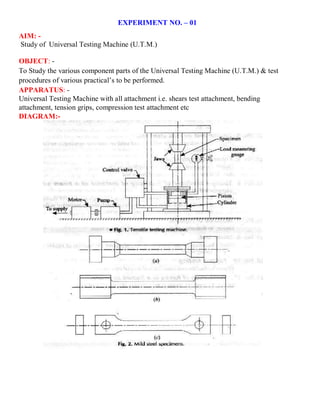 EXPERIMENT NO. – 01
AIM: -
Study of Universal Testing Machine (U.T.M.)
OBJECT: -
To Study the various component parts of the Universal Testing Machine (U.T.M.) & test
procedures of various practical’s to be performed.
APPARATUS: -
Universal Testing Machine with all attachment i.e. shears test attachment, bending
attachment, tension grips, compression test attachment etc
DIAGRAM:-
 