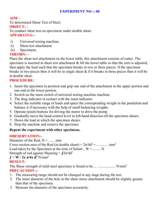 EXPERIMENT NO :- 08
AIM: -
To determined Shear Test of Steel.
OBJECT: -
To conduct shear test on specimens under double shear:
APPARATUS: -
i) Universal testing machine.
ii) Shear test attachment.
iii) Specimens.
THEORY: -
Place the shear test attachment on the lower table, this attachment consists of cutter. The
specimen is inserted in shear test attachment & lift the lower table so that the zero is adjusted,
then apply the load such that the specimen breaks in two or three pieces. If the specimen
breaks in two pieces then it will be in single shear & if it breaks in three pieces then it will be
in double shear.
PROCEDURE:
1. Insert the specimen in position and grip one end of the attachment in the upper portion and
one end in the lower portion.
2. Switch on the main switch of universal testing machine machine.
3. The drag indicator in contact with the main indicator.
4. Select the suitable range of loads and space the corresponding weight in the pendulum and
balance it if necessary with the help of small balancing weights.
5. Operate (push) buttons for driving the motor to drive the pump.
6. Gradually move the head control level in left-hand direction till the specimen shears.
7. Down the load at which the specimen shears.
8. Stop the machine and remove the specimen
Repeat the experiment with other specimens.
OBESERVATION:-
Diameter of the Rod, D =........mm
Cross-section area of the Rod (in double shear) = 2π/4d2
=.............mm2
Load taken by the Specimen at the time of failure , W =.........N
Strength of rod against Shearing = ƒ2π/4d2
ƒ = W / 2x π/4x d2
N/mm2
RESULT:
The Shear strength of mild steel specimen is found to be… ................... N/mm2
PRECAUTION :-
1. The measuring range should not be changed at any stage during the test.
2. The inner diameter of the hole in the shear stress attachment should be slightly greater
than that of the specimen.
3. Measure the diameter of the specimen accurately.
 