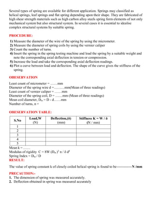 Several types of spring are available for different application. Springs may classified as
helical springs, leaf springs and flat spring depending upon their shape. They are fabricated of
high shear strength materials such as high carbon alloy steels spring form elements of not only
mechanical system but also structural system. In several cases it is essential to idealise
complex structural systems by suitable spring.
PROCEDURE:
1) Measure the diameter of the wire of the spring by using the micrometer.
2) Measure the diameter of spring coils by using the vernier caliper
3) Count the number of turns.
4) Insert the spring in the spring testing machine and load the spring by a suitable weight and
note the corresponding axial deflection in tension or compression.
5) Increase the load and take the corresponding axial deflection readings.
6) Plot a curve between load and deflection. The shape of the curve gives the stiffness of the
spring.
OBESERVATION
Least count of micrometer = ……mm
Diameter of the spring wire d =………mm(Mean of three readings)
Least count of vernier caliper = ……mm
Diameter of the spring coil, D = ……mm (Mean of three readings)
Mean coil diameter, Dm = D - d……mm
Number of turns, n =
OBESERVATION TABLE:
S.No
Load,W
(N)
Deflection,(δ)
(mm)
Stiffness K = W / δ
(N / mm)
1
2
3
4
5
Mean k = ……
Modulus of rigidity C = 8W (Dm )3
n / δ d4
Spring Index = Dm / D
RESULT:
The value of spring constant k of closely coiled helical spring is found to be-------------N /mm
PRECAUTION:-
1. The dimension of spring was measured accurately.
2. Deflection obtained in spring was measured accurately
 