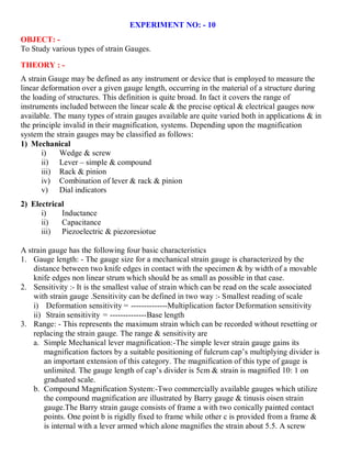 EXPERIMENT NO: - 10
OBJECT: -
To Study various types of strain Gauges.
THEORY : -
A strain Gauge may be defined as any instrument or device that is employed to measure the
linear deformation over a given gauge length, occurring in the material of a structure during
the loading of structures. This definition is quite broad. In fact it covers the range of
instruments included between the linear scale & the precise optical & electrical gauges now
available. The many types of strain gauges available are quite varied both in applications & in
the principle invalid in their magnification, systems. Depending upon the magnification
system the strain gauges may be classified as follows:
1) Mechanical
i) Wedge & screw
ii) Lever – simple & compound
iii) Rack & pinion
iv) Combination of lever & rack & pinion
v) Dial indicators
2) Electrical
i) Inductance
ii) Capacitance
iii) Piezoelectric & piezoresiotue
A strain gauge has the following four basic characteristics
1. Gauge length: - The gauge size for a mechanical strain gauge is characterized by the
distance between two knife edges in contact with the specimen & by width of a movable
knife edges non linear strum which should be as small as possible in that case.
2. Sensitivity :- It is the smallest value of strain which can be read on the scale associated
with strain gauge .Sensitivity can be defined in two way :- Smallest reading of scale
i) Deformation sensitivity = --------------Multiplication factor Deformation sensitivity
ii) Strain sensitivity = --------------Base length
3. Range: - This represents the maximum strain which can be recorded without resetting or
replacing the strain gauge. The range & sensitivity are
a. Simple Mechanical lever magnification:-The simple lever strain gauge gains its
magnification factors by a suitable positioning of fulcrum cap’s multiplying divider is
an important extension of this category. The magnification of this type of gauge is
unlimited. The gauge length of cap’s divider is 5cm & strain is magnified 10: 1 on
graduated scale.
b. Compound Magnification System:-Two commercially available gauges which utilize
the compound magnification are illustrated by Barry gauge & tinusis oisen strain
gauge.The Barry strain gauge consists of frame a with two conically painted contact
points. One point b is rigidly fixed to frame while other c is provided from a frame &
is internal with a lever armed which alone magnifies the strain about 5.5. A screw
 