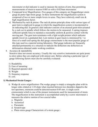 micrometer or dial indicator is used to measure the motion of arm, thus permitting
measurements of strain to nearest 0.005 m with a 0.025mm micrometer.
c. Compound lever Magnification:-Two gauges of this category are Huggenberger strain
gauge & parter lipp strain gauge. In these instruments the magnification system is
composed of two or more simple levers in serus. They have relatively small size &
high magnification factor.
d. Mechanical by rack & pinion:-The rack & pinion principle alone with various types of
gear train is employed in gauge in which the magnification system is incorporated in
an indicating dial. In general a dial indicator consists of an encased grain train actuated
by a rack cut in spindle which follows the motion to be measured. A spring imposes
sufficient spindle force to maintain a reasonably uniform & positive contact with the
moving part. The gear train terminates with a light weight pointer which indicator
spindle travel on a graduated dial. Lost motion in gear traum is minimized by +ve
force of a small coul spring the dial gauge extensometer is the most popular gauge of
this type used in a material testing laboratory. Dial gauge indicator are frequently
attached permanently to a structure to indicate the deflection one deflection on
deformation obtained under working condition.
4. Accuracy & repeatability
Sensitive does not ensure accuracy. Usually the very sensitive instruments are quite prone
to error unless they are employed with utmost care. Before selecting a particular type of
gauge following factors must also be carefully evaluated.
1) Readability
2) Ease of mounting
3) Required operator skill
4) Weight
5) frequency response
6) cost.
1) Mechanical Strain Gauges:-
i) Wedge & screw orignification:-The wedge gauge is simply a triangular plate with its
longer sides related at 1:10 slope when inserted between two shoulders dipped to the
test specimen, extension could be detected nearest 0.05 mm .A single screw
extensometer which is one of the pioneer instruments used for measurement of strain.
The magnification in this instrument is accomplished solely by a screw micrometer a
measures the relative motion of two coaxial tubes
a. Magnetic
b. Acoustical
c. Pneumatic
d. Scratch type
e. Photo stress gauge Characteristic of a strain gauge:-
 