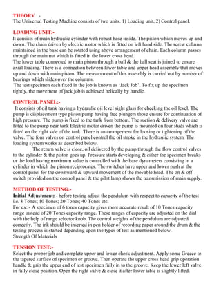THEORY : -
The Universal Testing Machine consists of two units. 1) Loading unit, 2) Control panel.
LOADING UNIT:-
It consists of main hydraulic cylinder with robust base inside. The piston which moves up and
down. The chain driven by electric motor which is fitted on left hand side. The screw column
maintained in the base can be rotated using above arrangement of chain. Each column passes
through the main nut which is fitted in the lower cross head.
The lower table connected to main piston through a ball & the ball seat is joined to ensure
axial loading. There is a connection between lower table and upper head assembly that moves
up and down with main piston. The measurement of this assembly is carried out by number of
bearings which slides over the columns.
The test specimen each fixed in the job is known as ‘Jack Job’. To fix up the specimen
tightly, the movement of jack job is achieved helically by handle.
CONTROL PANEL:-
It consists of oil tank having a hydraulic oil level sight glass for checking the oil level. The
pump is displacement type piston pump having free plungers those ensure for continuation of
high pressure. The pump is fixed to the tank from bottom. The suction & delivery valve are
fitted to the pump near tank Electric motor driven the pump is mounted on four studs which is
fitted on the right side of the tank. There is an arrangement for loosing or tightening of the
valve. The four valves on control panel control the oil stroke in the hydraulic system. The
loading system works as described below.
The return valve is close, oil delivered by the pump through the flow control valves
to the cylinder & the piston goes up. Pressure starts developing & either the specimen breaks
or the load having maximum value is controlled with the base dynameters consisting in a
cylinder in which the piston reciprocates. The switches have upper and lower push at the
control panel for the downward & upward movement of the movable head. The on & off
switch provided on the control panel & the pilot lamp shows the transmission of main supply.
METHOD OF TESTING:-
Initial Adjustment: - before testing adjust the pendulum with respect to capacity of the test
i.e. 8 Tones; 10 Tones; 20 Tones; 40 Tones etc.
For ex: - A specimen of 6 tones capacity gives more accurate result of 10 Tones capacity
range instead of 20 Tones capacity range. These ranges of capacity are adjusted on the dial
with the help of range selector knob. The control weights of the pendulum are adjusted
correctly. The ink should be inserted in pen holder of recording paper around the drum & the
testing process is started depending upon the types of test as mentioned below.
Strength Of Materials
TENSION TEST:-
Select the proper job and complete upper and lower check adjustment. Apply some Greece to
the tapered surface of specimen or groove. Then operate the upper cross head grip operation
handle & grip the upper end of test specimen fully in to the groove. Keep the lower left valve
in fully close position. Open the right valve & close it after lower table is slightly lifted.
 