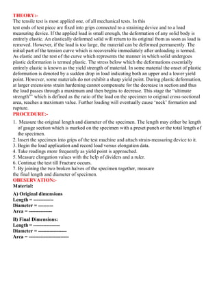 THEORY:-
The tensile test is most applied one, of all mechanical tests. In this
test ends of test piece are fixed into grips connected to a straining device and to a load
measuring device. If the applied load is small enough, the deformation of any solid body is
entirely elastic. An elastically deformed solid will return to its original from as soon as load is
removed. However, if the load is too large, the material can be deformed permanently. The
initial part of the tension curve which is recoverable immediately after unloading is termed.
As elastic and the rest of the curve which represents the manner in which solid undergoes
plastic deformation is termed plastic. The stress below which the deformations essentially
entirely elastic is known as the yield strength of material. In some material the onset of plastic
deformation is denoted by a sudden drop in load indicating both an upper and a lower yield
point. However, some materials do not exhibit a sharp yield point. During plastic deformation,
at larger extensions strain hardening cannot compensate for the decrease in section and thus
the load passes through a maximum and then begins to decrease. This stage the “ultimate
strength”’ which is defined as the ratio of the load on the specimen to original cross-sectional
area, reaches a maximum value. Further loading will eventually cause ‘neck’ formation and
rupture.
PROCEDURE:-
1. Measure the original length and diameter of the specimen. The length may either be length
of gauge section which is marked on the specimen with a preset punch or the total length of
the specimen.
2. Insert the specimen into grips of the test machine and attach strain-measuring device to it.
3. Begin the load application and record load versus elongation data.
4. Take readings more frequently as yield point is approached.
5. Measure elongation values with the help of dividers and a ruler.
6. Continue the test till Fracture occurs.
7. By joining the two broken halves of the specimen together, measure
the final length and diameter of specimen.
OBESERVATION:-
Material:
A) Original dimensions
Length = ------------
Diameter = ---------
Area = --------------
B) Final Dimensions:
Length = ----------------
Diameter = -----------------
Area = ------------------------
 