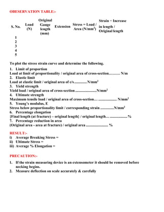 2
OBESERVATION TABLE:-
Original Strain = Increase
S. No.
Load
(N)
1
2
3
4
5
Gauge
length
(mm)
Extension
Stress = Load /
Area (N/mm )
in length /
Original length
To plot the stress strain curve and determine the following.
1. Limit of proportion
Load at limit of proportionality / original area of cross-section……… N/m
2. Elastic limit
Load at elastic limit / original area of c/s.............N/mm2
3. Yield strength
Yield load / original area of cross-section ......................N/mm2
4. Ultimate strength
Maximum tensile load / original area of cross-section… ................... N/mm2
5. Young’s modulus, E
Stress below proportionality limit / corresponding strain ..............N/mm2
6. Percentage elongation
{Final length (at fracture) – original length} / original length… ..................%
7. Percentage reduction in area
(Original area - area at fracture) / original area ....................... %
RESULT:-
i) Average Breaking Stress =
ii) Ultimate Stress =
iii) Average % Elongation =
PRECAUTION:-
1. If the strain measuring device is an extensometer it should be removed before
necking begins.
2. Measure deflection on scale accurately & carefully
 