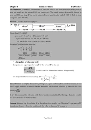 Chapter-1 Stress and Strain S K Mondal’s
Let us take an example: A composite rod is 1000 mm long, its two ends are 40 mm2 and 30 mm2 in
area and length are 300 mm and 200 mm respectively. The middle portion of the rod is 20 mm2 in
area and 500 mm long. If the rod is subjected to an axial tensile load of 1000 N, find its total
elongation. (E = 200 GPa).
Answer: Consider the following figure
Given, Load (P) =1000 N
Area; (A1) = 40 mm2, A2 = 20 mm2, A3 = 30 mm2
Length; (l1) = 300 mm, l2 = 500 mm, l3 = 200 mm
E = 200 GPa = 200 109 N/m2 = 200 103 N/mm2
Therefore Total extension of the rod
31 2
1 2 3
3 2 2 2 2
1000 300 500 200
200 10 / 40 20 30
0.196mm
ll lP
E A A A
N mm mm mm
N mm mm mm mm
Elongation of a tapered body
Elongation of a tapering rod of length ‘L’ due to load ‘P’ at the end
1 2
4PL
=
Ed d
(d1 and d2 are the diameters of smaller & larger ends)
You may remember this in this way,
1 2
PL PL
= . .
EA
E
4
eq
i e
d d
Let us take an example: A round bar, of length L, tapers uniformly from small diameter d1 at one
end to bigger diameter d2 at the other end. Show that the extension produced by a tensile axial load
P is
1 2
4PL
=
Ed d
.
If d2 = 2d1, compare this extension with that of a uniform cylindrical bar having a diameter equal to
the mean diameter of the tapered bar.
Answer: Consider the figure below d1 be the radius at the smaller end. Then at a X cross section XX
located at a distance × from the smaller end, the value of diameter ‘dx’ is equal to
Page 10 of 429
 