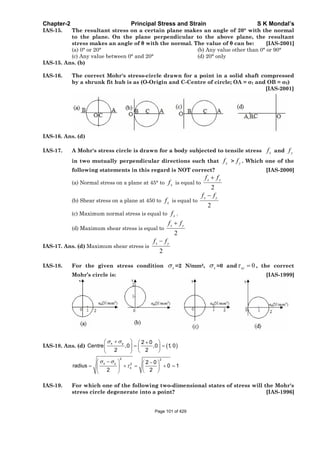 Chapter-2 Principal Stress and Strain S K Mondal’s
IAS-15. The resultant stress on a certain plane makes an angle of 20° with the normal
to the plane. On the plane perpendicular to the above plane, the resultant
stress makes an angle of with the normal. The value of can be: [IAS-2001]
(a) 0° or 20° (b) Any value other than 0° or 90°
(c) Any value between 0° and 20° (d) 20° only
IAS-15. Ans. (b)
IAS-16. The correct Mohr's stress-circle drawn for a point in a solid shaft compressed
by a shrunk fit hub is as (O-Origin and C-Centre of circle; OA = 1 and OB = 2)
[IAS-2001]
IAS-16. Ans. (d)
IAS-17. A Mohr's stress circle is drawn for a body subjected to tensile stress xf and yf
in two mutually perpendicular directions such that xf > yf . Which one of the
following statements in this regard is NOT correct? [IAS-2000]
(a) Normal stress on a plane at 45° to xf is equal to
2
x yf f
(b) Shear stress on a plane at 450 to xf is equal to
2
x yf f
(c) Maximum normal stress is equal to xf .
(d) Maximum shear stress is equal to
2
x yf f
IAS-17. Ans. (d) Maximum shear stress is
2
x yf f
IAS-18. For the given stress condition x =2 N/mm2, x =0 and 0xy , the correct
Mohr’s circle is: [IAS-1999]
IAS-18. Ans. (d)
x y 2 0
Centre ,0 ,0 1, 0
2 2
2 2
x y 2
x
2 0
radius 0 1
2 2
IAS-19. For which one of the following two-dimensional states of stress will the Mohr's
stress circle degenerate into a point? [IAS-1996]
Page 101 of 429
 