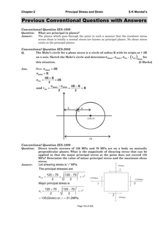 Chapter-2 Principal Stress and Strain S K Mondal’s
Previous Conventional Questions with Answers
Conventional Question IES-1999
Question: What are principal in planes?
Answer: The planes which pass through the point in such a manner that the resultant stress
across them is totally a normal stress are known as principal planes. No shear stress
exists at the principal planes.
Conventional Question IES-2009
Q. The Mohr’s circle for a plane stress is a circle of radius R with its origin at + 2R
on axis. Sketch the Mohr’s circle and determine max , min , av , xy max
for
this situation. [2 Marks]
Ans. Here max 3R
min
v
max min
xy
R
3R R
2R
2
3R R
and R
2 2
R
(2R,0)
R
3R
Conventional Question IES-1999
Question: Direct tensile stresses of 120 MPa and 70 MPa act on a body on mutually
perpendicular planes. What is the magnitude of shearing stress that can be
applied so that the major principal stress at the point does not exceed 135
MPa? Determine the value of minor principal stress and the maximum shear
stress.
Answer: Let shearing stress is ' ' MPa.
2
2
1,2
The principal stresses are
120 70 120 70
2 2
2
2
1
Major principal stress is
120 70 120 70
2 2
135(Given) , 31.2 .or MPa
Page 103 of 429
 