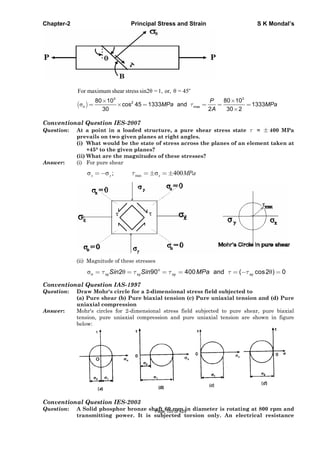 Chapter-2 Principal Stress and Strain S K Mondal’s
o
For maximum shear stress sin2 = 1, or, = 45
33
2
max
80 1080 10
cos 45 1333 and 1333
30 2 30 2
n
P
MPa MPa
A
Conventional Question IES-2007
Question: At a point in a loaded structure, a pure shear stress state = 400 MPa
prevails on two given planes at right angles.
(i) What would be the state of stress across the planes of an element taken at
+45° to the given planes?
(ii) What are the magnitudes of these stresses?
Answer: (i) For pure shear
max; 400x y x MPa
(ii) Magnitude of these stresses
2 90 400 and ( cos2 ) 0o
n xy xy xy xySin Sin MPa
Conventional Question IAS-1997
Question: Draw Mohr's circle for a 2-dimensional stress field subjected to
(a) Pure shear (b) Pure biaxial tension (c) Pure uniaxial tension and (d) Pure
uniaxial compression
Answer: Mohr's circles for 2-dimensional stress field subjected to pure shear, pure biaxial
tension, pure uniaxial compression and pure uniaxial tension are shown in figure
below:
Conventional Question IES-2003
Question: A Solid phosphor bronze shaft 60 mm in diameter is rotating at 800 rpm and
transmitting power. It is subjected torsion only. An electrical resistance
Page 105 of 429
 
