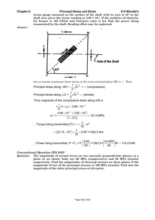 Chapter-2 Principal Stress and Strain S K Mondal’s
strain gauge mounted on the surface of the shaft with its axis at 45° to the
shaft axis, gives the strain reading as 3.98 × 10–4. If the modulus of elasticity
for bronze is 105 GN/m2 and Poisson's ratio is 0.3, find the power being
transmitted by the shaft. Bending effect may be neglected.
Answer:
Let us assume maximum shear stress on the cross-sectional plane MU is . Then
2
2
1
Principal stress along, VM = - 4 = - (compressive)
2
1
Principal stress along, LU = 4 (tensile)
2
μ 4
4 9
Thus magntude of the compressive strain along VM is
= (1 ) 3.98 10
E
3.98 10 105 10
= 32.15
1 0.3
or MPa
3
6 3
Torque being transmitted (T) =
16
32.15 10 0.06 =1363.5 Nm
16
d
2 N 2 ×800
Power being transmitted, P =T. =T. =1363.5× 114.23
60 60
W kW
Conventional Question IES-2002
Question: The magnitude of normal stress on two mutually perpendicular planes, at a
point in an elastic body are 60 MPa (compressive) and 80 MPa (tensile)
respectively. Find the magnitudes of shearing stresses on these planes if the
magnitude of one of the principal stresses is 100 MPa (tensile). Find also the
magnitude of the other principal stress at this point.
Page 106 of 429
 