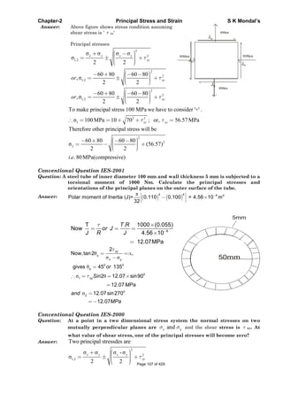 Chapter-2 Principal Stress and Strain S K Mondal’s
Answer: Above figure shows stress condition assuming
shear stress is ' xy'
Principal stresses
2
y 2
1,2
2 2
x y x
xy
2
2
1,2
60 80 60 80
,
2 2
xyor
2
2
1,2
60 80 60 80
,
2 2
xyor
80Mpa
80Mpa
60Mpa60Mpa
Jxy
Jxy
Jxy
Jxy
2 2
1
To make principal stress 100 MPa we have to consider '+' .
100MPa 10 70 ; or, 56.57MPaxy xy
2
2
2
Therefore other principal stress will be
60 80 60 80
(56.57)
2 2
. . 80MPa(compressive)i e
Conventional Question IES-2001
Question: A steel tube of inner diameter 100 mm and wall thickness 5 mm is subjected to a
torsional moment of 1000 Nm. Calculate the principal stresses and
orientations of the principal planes on the outer surface of the tube.
Answer:
4 4 6 4
Polar moment of Inertia (J)= 0.110 0.100 = 4.56 10
32
m
6
T . 1000 (0.055)
Now
4.56 10
12.07MPa
T R
or J
J R J
p
0 0
p
0
1
0
2
2
Now,tan2 ,
gives 45 135
2 12.07 sin90
12.07
12.07sin270
12.07
xy
x y
xy
or
Sin
MPa
and
MPa
50mm
5mm
Conventional Question IES-2000
Question: At a point in a two dimensional stress system the normal stresses on two
mutually perpendicular planes are yandx and the shear stress is xy. At
what value of shear stress, one of the principal stresses will become zero?
Answer: Two principal stressdes are
2
2
1,2
-
2 2
x y x y
xy
Page 107 of 429
 