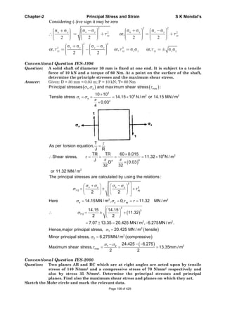 Chapter-2 Principal Stress and Strain S K Mondal’s
Considering (-)ive sign it may be zero
2 2 2
xx 2 2
or,
2 2 22
x y y x yy
xy xy
2 2
2 2
yor, or, or,
2 2
x y x y
xy xy x y xy x
Conventional Question IES-1996
Question: A solid shaft of diameter 30 mm is fixed at one end. It is subject to a tensile
force of 10 kN and a torque of 60 Nm. At a point on the surface of the shaft,
determine the principle stresses and the maximum shear stress.
Answer: Given: D = 30 mm = 0.03 m; P = 10 kN; T= 60 Nm
1 2 max
3
6 2 2
t x
2
Pr incipal stresses , and maximum shear stress :
10 10
Tensile stress 14.15 10 N / m or 14.15 MN / m
0.03
4
T
As per torsion equation,
J R
6 2
44
2
TR TR 60 0.015
Shear stress, 11.32 10 N / m
J
D 0.03
32 32
or 11.32 MN / m
2
x y x y 2
1 2 xy
2 2
x y xy
2
2
1 2
2
The principal stresses are calculated by using the relations :
,
2 2
Here 14.15MN / m , 0; 11.32 MN / m
14.15 14.15
, 11.32
2 2
7.07 13.35 20.425 MN / m , 6.275M 2
2
1
2
2
21 2
max
N / m .
Hence,major principal stress, 20.425 MN / m tensile
Minor principal stress, 6.275MN / m compressive
24.425 6.275
Maximum shear stress, 13.35mm / m
2 2
Conventional Question IES-2000
Question: Two planes AB and BC which are at right angles are acted upon by tensile
stress of 140 N/mm2 and a compressive stress of 70 N/mm2 respectively and
also by stress 35 N/mm2. Determine the principal stresses and principal
planes. Find also the maximum shear stress and planes on which they act.
Sketch the Mohr circle and mark the relevant data.
Page 108 of 429
 