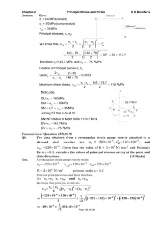 Chapter-2 Principal Stress and Strain S K Mondal’s
Answer: Given
x
y
=140MPa(tensile)
=-70MPa(compressive)
35MPaxy
1 2Principal stresses; , ;
70N/mm
2
35Nmm
2
A
C B
140N/mm
2
x
2
2
1,2
2
2
1 2
We know that,
2 2
140 70 140 70
35 35 110.7
2 2
Therefore =145.7 MPa and 75.7MPa
x y y
xy
y
-
1 2
1 2
max
Position of Principal planes ,
2 2 35
tan2 0.3333
140 70
145 75.7
Maximum shear stress, 110.7
2 2
xy
p
x
MPa
Mohr cirle:
xOL= 140
70
35
Joining ST that cuts at 'N'
y
xy
MPa
OM MPa
SM LT MPa
1
2
SN=NT=radius of Mohr circle =110.7 MPa
OV= 145.7
75.7
MPa
OV MPa
T
V
L
2 =198.4p
S
U
M O 2
140=
Y
N
Conventional Question IES-2010
Q6. The data obtained from a rectangular strain gauge rosette attached to a
stressed steel member are
6 0 6
0 45= 220 10 , 120 100 , and
6
90 =220 10 . Given that the value of E =
5 2
2 10 N / mm and Poisson’s
Ratio 0.3 , calculate the values of principal stresses acting at the point and
their directions. [10 Marks]
Ans. A rectangular strain gauge rosette strain
0
6 6 6
0 9045
11 2
220 10 120 10 220 10
E = 2 10 N / m poisson ratio 0.3
Find out principal stress and their direction.
Let a o c 90 b 45e e and e
We know that principal strain are
2 2a b
12 a b b c
e e
e e e e
2
6 6
2 2
6 6
220 10 120 10 1
220 120 10 120 220 10
2 2
6 61
50 10 354.40 10
2 Page 109 of 429
 