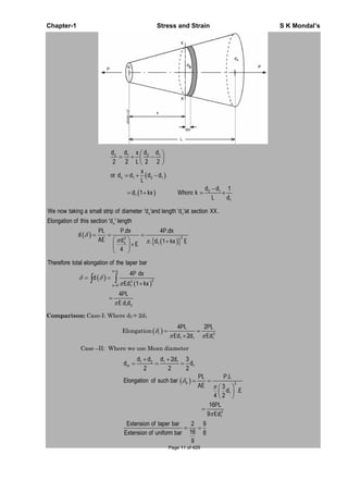 Chapter-1 Stress and Strain S K Mondal’s
1 2 1
1 2 1
2 1
1
1
2 2 2 2
1
1
x
x
d d d dx
L
x
or d d d d
L
d d
d kx Where k
L d
x x
x
22
1
We now taking a small strip of diameter 'd 'and length 'd 'at section .
Elongation of this section 'd ' length
. 4 .
. 1
4
x
XX
PL P dx P dx
d
AE d d kx EE
22
0 1
1 2
Therefore total elongation of the taper bar
4
1
4
x L
x
P dx
d
Ed kx
PL
E d d
Comparison: Case-I: Where d2 = 2d1
Elongation 2
1 1 1
4 2
2
I
PL PL
Ed d Ed
Case –II: Where we use Mean diameter
1 2 1 1
1
2
1
2
1
2 3
2 2 2
.
Elongation of such bar
3
.
4 2
16
9
Extension of taper bar 2 9
16Extension of uniform bar 8
9
m
II
d d d d
d d
PL P L
AE
d E
PL
Ed
Page 11 of 429
 