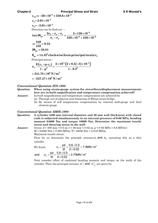 Chapter-2 Principal Stress and Strain S K Mondal’s
6 6
12 50 10 250.6 10
4
1 2.01 10
4
2 3.01 10
Direction can be find out : -
6
b a c
p 6 6
c a
2e e e 2 120 10
tan2
e e 220 10 220 10
240
0.55
440
p2 28.81
0
p 114.45 clockwiseform principalstraint
Principal stress:-
11 4
1 2
1 2 2
2 10 2 0.3 3 10E
1 1 0.3
5 2
241.78 10 N / m
5 2
527.47 10 N / m
Conventional Question IES-1998
Question: When using strain-gauge system for stress/force/displacement measurements
how are in-built magnification and temperature compensation achieved?
Answer: In-built magnification and temperature compensation are achieved by
(a) Through use of adjacent arm balancing of Wheat-stone bridge.
(b) By means of self temperature compensation by selected melt-gauge and dual
element-gauge.
Conventional Question AMIE-1998
Question: A cylinder (500 mm internal diameter and 20 mm wall thickness) with closed
ends is subjected simultaneously to an internal pressure of 0-60 MPa, bending
moment 64000 Nm and torque 16000 Nm. Determine the maximum tensile
stress and shearing stress in the wall.
Answer: Given: d = 500 mm = 0·5 m; t = 20 mm = 0·02 m; p = 0·60 MPa = 0.6 MN/m2;
M = 64000 Nm = 0·064 MNm; T= 16000 Nm = 0·016 MNm.
Maximum tensile stress:
First let us determine the principle stresses 1 2and assuming this as a thin
cylinder.
We know,
2
1
pd 0.6 0.5
7.5MN / m
2t 2 0.02
2
2
pd 0.6 0.5
and 3.75MN / m
4t 4 0.02
Next consider effect of combined bending moment and torque on the walls of the
cylinder. Then the principal stresses 1 2' and ' are given by
Page 110 of 429
 