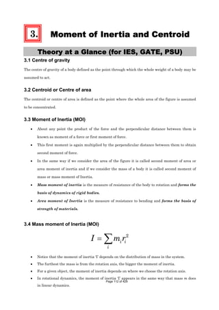 3. Moment of Inertia and Centroid
Theory at a Glance (for IES, GATE, PSU)
3.1 Centre of gravity
The centre of gravity of a body defined as the point through which the whole weight of a body may be
assumed to act.
3.2 Centroid or Centre of area
The centroid or centre of area is defined as the point where the whole area of the figure is assumed
to be concentrated.
3.3 Moment of Inertia (MOI)
About any point the product of the force and the perpendicular distance between them is
known as moment of a force or first moment of force.
This first moment is again multiplied by the perpendicular distance between them to obtain
second moment of force.
In the same way if we consider the area of the figure it is called second moment of area or
area moment of inertia and if we consider the mass of a body it is called second moment of
mass or mass moment of Inertia.
Mass moment of inertia is the measure of resistance of the body to rotation and forms the
basis of dynamics of rigid bodies.
Area moment of Inertia is the measure of resistance to bending and forms the basis of
strength of materials.
3.4 Mass moment of Inertia (MOI)
2
i i
i
I m r
Notice that the moment of inertia ‘I’ depends on the distribution of mass in the system.
The furthest the mass is from the rotation axis, the bigger the moment of inertia.
For a given object, the moment of inertia depends on where we choose the rotation axis.
In rotational dynamics, the moment of inertia ‘I’ appears in the same way that mass m does
in linear dynamics.
Page 112 of 429
 