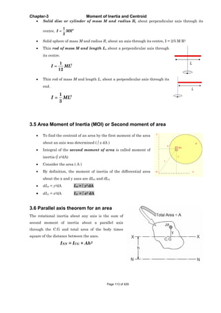 Chapter-3 Moment of Inertia and Centroid
Solid disc or cylinder of mass M and radius R, about perpendicular axis through its
centre, 21
2
I MR
Solid sphere of mass M and radius R, about an axis through its centre, I = 2/5 M R2
Thin rod of mass M and length L, about a perpendicular axis through
its centre.
21
12
I ML
Thin rod of mass M and length L, about a perpendicular axis through its
end.
21
3
I ML
3.5 Area Moment of Inertia (MOI) or Second moment of area
To find the centroid of an area by the first moment of the area
about an axis was determined ( x dA )
Integral of the second moment of area is called moment of
inertia ( x2dA)
Consider the area ( A )
By definition, the moment of inertia of the differential area
about the x and y axes are dIxx and dIyy
dIxx = y2dA Ixx = y2 dA
dIyy = x2dA Iyy = x2 dA
3.6 Parallel axis theorem for an area
The rotational inertia about any axis is the sum of
second moment of inertia about a parallel axis
through the C.G and total area of the body times
square of the distance between the axes.
INN = ICG + Ah2
Page 113 of 429
 