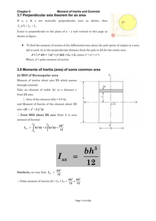 Chapter-3 Moment of Inertia and Centroid
3.7 Perpendicular axis theorem for an area
If x, y & z are mutually perpendicular axes as shown, then
zz xx yyI J I I
Z-axis is perpendicular to the plane of x – y and vertical to this page as
shown in figure.
To find the moment of inertia of the differential area about the pole (point of origin) or z-axis,
(r) is used. (r) is the perpendicular distance from the pole to dA for the entire area
J = r2 dA = (x2 + y2 )dA = Ixx + Iyy (since r2 = x2 + y2 )
Where, J = polar moment of inertia
3.8 Moments of Inertia (area) of some common area
(i) MOI of Rectangular area
Moment of inertia about axis XX which passes
through centroid.
Take an element of width ‘dy’ at a distance y
from XX axis.
Area of the element (dA) = b dy.
and Moment of Inertia of the element about XX
axis 2 2
dA y b.y .dy
Total MOI about XX axis (Note it is area
moment of Inertia)
32 2
2 2
0
2
2
12
h h
xx
h
bh
I by dy by dy
3
12
xx
bh
I
Similarly, we may find,
3
12
yy
hb
I
Polar moment of inertia (J) = Ixx + Iyy =
3 3
12 12
bh hb
Page 114 of 429
 