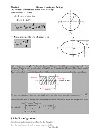 Chapter-3 Moment of Inertia and Centroid
(iv) Moment of inertia of a thin circular ring:
Polar moment of Inertia
2
J R area of whole ring
2 3
R 2 Rt 2 R t
3
2
XX YY
J
I I R t
(v) Moment of inertia of a elliptical area
3
4
XX
ab
I
Let us take an example: An I-section beam of 100 mm wide, 150 mm depth flange and web of
thickness 20 mm is used in a structure of length 5 m. Determine the Moment of Inertia (of area) of
cross-section of the beam.
Answer: Carefully observe the figure below. It has sections with symmetry about the neutral axis.
We may use standard value for a rectangle about an axis passes through centroid. i.e.
3
.
12
bh
I
The section can thus be divided into convenient rectangles for each of which the neutral axis passes
the centroid.
Re tan
3
3
4
-4 4
-
0.100 0.150 0.40 0.130
-2 m
12 12
1.183 10 m
Beam c gle Shaded areaI I I
3.9 Radius of gyration
Consider area A with moment of inertia Ixx. Imagine
that the area is concentrated in a thin strip parallel to
Page 118 of 429
 