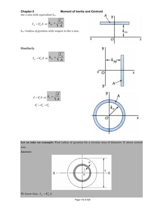 Chapter-3 Moment of Inertia and Centroid
the x axis with equivalent Ixx.
2
xx xxI k A or
xx
xx
I
k
A
kxx =radius of gyration with respect to the x axis.
Similarly
2
yy yyI k A or
yy
yy
I
k
A
2
oJ k A or o
J
k
A
2 2 2
o xx yyk k k
Let us take an example: Find radius of gyration for a circular area of diameter ‘d’ about central
axis.
Answer:
We know that, 2
xx xxI K A
Page 119 of 429
 
