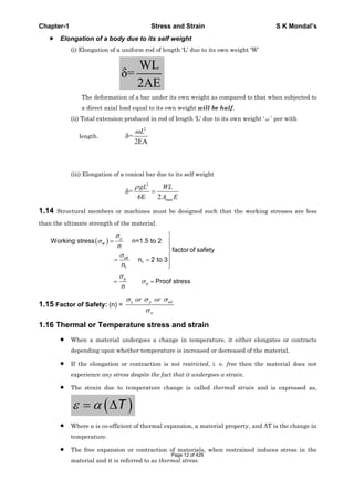 Chapter-1 Stress and Strain S K Mondal’s
Elongation of a body due to its self weight
(i) Elongation of a uniform rod of length ‘L’ due to its own weight ‘W’
WL
=
2AE
The deformation of a bar under its own weight as compared to that when subjected to
a direct axial load equal to its own weight will be half.
(ii) Total extension produced in rod of length ‘L’ due to its own weight ‘ ’ per with
length.
2
=
2EA
L
(iii) Elongation of a conical bar due to its self weight
2
max
=
6E 2
gL WL
A E
1.14 Structural members or machines must be designed such that the working stresses are less
than the ultimate strength of the material.
1
1
Working stress n=1.5 to 2
factor of safety
n 2 to 3
Proof stress
y
w
ult
p
p
n
n
n
1.15 Factor of Safety: (n) =
y p ult
w
or or
1.16 Thermal or Temperature stress and strain
When a material undergoes a change in temperature, it either elongates or contracts
depending upon whether temperature is increased or decreased of the material.
If the elongation or contraction is not restricted, i. e. free then the material does not
experience any stress despite the fact that it undergoes a strain.
The strain due to temperature change is called thermal strain and is expressed as,
T
Where is co-efficient of thermal expansion, a material property, and T is the change in
temperature.
The free expansion or contraction of materials, when restrained induces stress in the
material and it is referred to as thermal stress.
Page 12 of 429
 