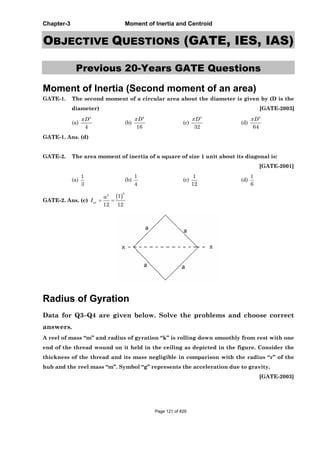 Chapter-3 Moment of Inertia and Centroid
OBJECTIVE QUESTIONS (GATE, IES, IAS)
Previous 20-Years GATE Questions
Moment of Inertia (Second moment of an area)
GATE-1. The second moment of a circular area about the diameter is given by (D is the
diameter) [GATE-2003]
(a)
4
4
D
(b)
4
16
D
(c)
4
32
D
(d)
4
64
D
GATE-1. Ans. (d)
GATE-2. The area moment of inertia of a square of size 1 unit about its diagonal is:
[GATE-2001]
(a)
1
3
(b)
1
4
(c)
1
12
(d)
1
6
GATE-2. Ans. (c)
4
4
1
12 12
xx
a
I
Radius of Gyration
Data for Q3–Q4 are given below. Solve the problems and choose correct
answers.
A reel of mass “m” and radius of gyration “k” is rolling down smoothly from rest with one
end of the thread wound on it held in the ceiling as depicted in the figure. Consider the
thickness of the thread and its mass negligible in comparison with the radius “r” of the
hub and the reel mass “m”. Symbol “g” represents the acceleration due to gravity.
[GATE-2003]
Page 121 of 429
 