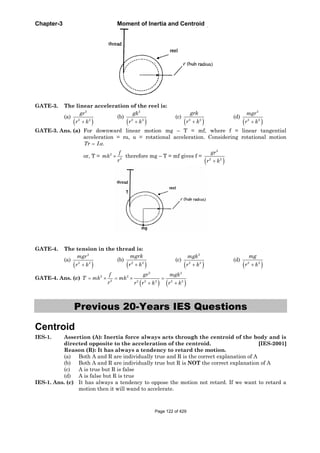 Chapter-3 Moment of Inertia and Centroid
GATE-3. The linear acceleration of the reel is:
(a)
2
2 2
gr
r k
(b)
2
2 2
gk
r k
(c) 2 2
grk
r k
(d)
2
2 2
mgr
r k
GATE-3. Ans. (a) For downward linear motion mg – T = mf, where f = linear tangential
acceleration = r , = rotational acceleration. Considering rotational motion
.Tr I
or, T = 2
2
f
mk
r
therefore mg – T = mf gives f =
2
2 2
gr
r k
GATE-4. The tension in the thread is:
(a)
2
2 2
mgr
r k
(b) 2 2
mgrk
r k
(c)
2
2 2
mgk
r k
(d) 2 2
mg
r k
GATE-4. Ans. (c)
2 2
2 2
2 2 2 2 2 2
f gr mgk
T mk mk
r r r k r k
Previous 20-Years IES Questions
Centroid
IES-1. Assertion (A): Inertia force always acts through the centroid of the body and is
directed opposite to the acceleration of the centroid. [IES-2001]
Reason (R): It has always a tendency to retard the motion.
(a) Both A and R are individually true and R is the correct explanation of A
(b) Both A and R are individually true but R is NOT the correct explanation of A
(c) A is true but R is false
(d) A is false but R is true
IES-1. Ans. (c) It has always a tendency to oppose the motion not retard. If we want to retard a
motion then it will wand to accelerate.
Page 122 of 429
 
