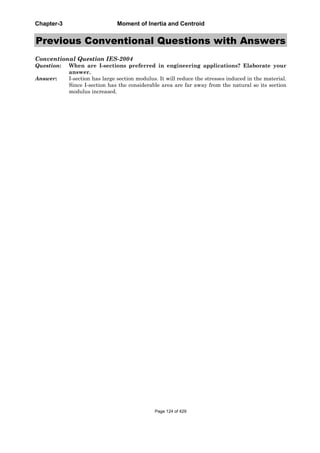 Chapter-3 Moment of Inertia and Centroid
Previous Conventional Questions with Answers
Conventional Question IES-2004
Question: When are I-sections preferred in engineering applications? Elaborate your
answer.
Answer: I-section has large section modulus. It will reduce the stresses induced in the material.
Since I-section has the considerable area are far away from the natural so its section
modulus increased.
Page 124 of 429
 