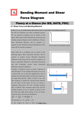 4. Bending Moment and Shear
Force Diagram
Theory at a Glance (for IES, GATE, PSU)
4.1 Shear Force and Bending Moment
At first we try to understand what shear force is and what is bending moment?
We will not introduce any other co-ordinate system.
We use general co-ordinate axis as shown in the
figure. This system will be followed in shear force and
bending moment diagram and in deflection of beam.
Here downward direction will be negative i.e.
negative Y-axis. Therefore downward deflection of the
beam will be treated as negative.
We use above Co-ordinate system
Some books fix a co-ordinate axis as shown in the
following figure. Here downward direction will be
positive i.e. positive Y-axis. Therefore downward
deflection of the beam will be treated as positive. As
beam is generally deflected in downward directions
and this co-ordinate system treats downward
deflection is positive deflection.
Some books use above co-ordinate system
Consider a cantilever beam as shown subjected to
external load ‘P’. If we imagine this beam to be cut by
a section X-X, we see that the applied force tend to
displace the left-hand portion of the beam relative to
the right hand portion, which is fixed in the wall.
This tendency is resisted by internal forces between
the two parts of the beam. At the cut section a
resistance shear force (Vx) and a bending moment
(Mx) is induced. This resistance shear force and the
bending moment at the cut section is shown in the
left hand and right hand portion of the cut beam.
Using the three equations of equilibrium
0 , 0 0x y iF F and M
We find that xV P and .xM P x
In this chapter we want to show pictorially thePage 125 of 429
 