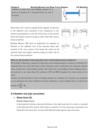 Chapter-4 Bending Moment and Shear Force Diagram S K Mondal’s
variation of shear force and bending moment in a
beam as a function of ‘x' measured from one end of
the beam.
Shear Force (V) equal in magnitude but opposite in direction
to the algebraic sum (resultant) of the components in the
direction perpendicular to the axis of the beam of all external
loads and support reactions acting on either side of the section
being considered.
Bending Moment (M) equal in magnitude but opposite in
direction to the algebraic sum of the moments about (the
centroid of the cross section of the beam) the section of all
external loads and support reactions acting on either side of
the section being considered.
What are the benefits of drawing shear force and bending moment diagram?
The benefits of drawing a variation of shear force and bending moment in a beam as a function of ‘x'
measured from one end of the beam is that it becomes easier to determine the maximum absolute
value of shear force and bending moment. The shear force and bending moment diagram gives a
clear picture in our mind about the variation of SF and BM throughout the entire section of the
beam.
Further, the determination of value of bending moment as a function of ‘x' becomes very important
so as to determine the value of deflection of beam subjected to a given loading where we will use the
formula,
2
2 x
d y
EI M
dx
.
4.2 Notation and sign convention
Shear force (V)
Positive Shear Force
A shearing force having a downward direction to the right hand side of a section or upwards
to the left hand of the section will be taken as ‘positive’. It is the usual sign conventions to be
followed for the shear force. In some book followed totally opposite sign convention.
Page 126 of 429
 