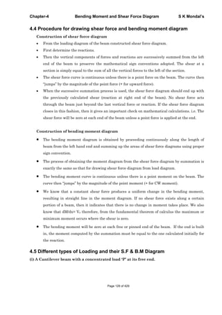 Chapter-4 Bending Moment and Shear Force Diagram S K Mondal’s
4.4 Procedure for drawing shear force and bending moment diagram
Construction of shear force diagram
From the loading diagram of the beam constructed shear force diagram.
First determine the reactions.
Then the vertical components of forces and reactions are successively summed from the left
end of the beam to preserve the mathematical sign conventions adopted. The shear at a
section is simply equal to the sum of all the vertical forces to the left of the section.
The shear force curve is continuous unless there is a point force on the beam. The curve then
“jumps” by the magnitude of the point force (+ for upward force).
When the successive summation process is used, the shear force diagram should end up with
the previously calculated shear (reaction at right end of the beam). No shear force acts
through the beam just beyond the last vertical force or reaction. If the shear force diagram
closes in this fashion, then it gives an important check on mathematical calculations. i.e. The
shear force will be zero at each end of the beam unless a point force is applied at the end.
Construction of bending moment diagram
The bending moment diagram is obtained by proceeding continuously along the length of
beam from the left hand end and summing up the areas of shear force diagrams using proper
sign convention.
The process of obtaining the moment diagram from the shear force diagram by summation is
exactly the same as that for drawing shear force diagram from load diagram.
The bending moment curve is continuous unless there is a point moment on the beam. The
curve then “jumps” by the magnitude of the point moment (+ for CW moment).
We know that a constant shear force produces a uniform change in the bending moment,
resulting in straight line in the moment diagram. If no shear force exists along a certain
portion of a beam, then it indicates that there is no change in moment takes place. We also
know that dM/dx= Vx therefore, from the fundamental theorem of calculus the maximum or
minimum moment occurs where the shear is zero.
The bending moment will be zero at each free or pinned end of the beam. If the end is built
in, the moment computed by the summation must be equal to the one calculated initially for
the reaction.
4.5 Different types of Loading and their S.F & B.M Diagram
(i) A Cantilever beam with a concentrated load ‘P’ at its free end.
Page 129 of 429
 