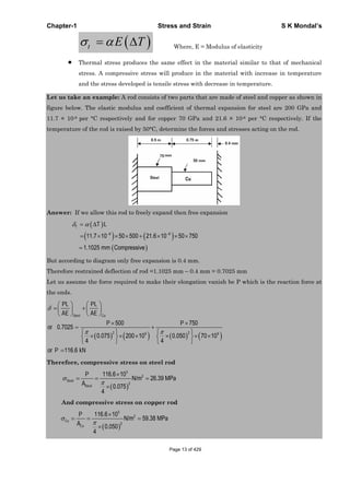 Chapter-1 Stress and Strain S K Mondal’s
t E T Where, E = Modulus of elasticity
Thermal stress produces the same effect in the material similar to that of mechanical
stress. A compressive stress will produce in the material with increase in temperature
and the stress developed is tensile stress with decrease in temperature.
Let us take an example: A rod consists of two parts that are made of steel and copper as shown in
figure below. The elastic modulus and coefficient of thermal expansion for steel are 200 GPa and
11.7 × 10-6 per °C respectively and for copper 70 GPa and 21.6 × 10-6 per °C respectively. If the
temperature of the rod is raised by 50°C, determine the forces and stresses acting on the rod.
Answer: If we allow this rod to freely expand then free expansion
6 6
11.7 10 50 500 21.6 10 50 750
1.1025 mm Compressive
T T L
But according to diagram only free expansion is 0.4 mm.
Therefore restrained deflection of rod =1.1025 mm – 0.4 mm = 0.7025 mm
Let us assume the force required to make their elongation vanish be P which is the reaction force at
the ends.
2 29 9
500 750
0.7025
0.075 200 10 0.050 70 10
4 4
116.6
Steel Cu
PL PL
AE AE
P P
or
or P kN
Therefore, compressive stress on steel rod
3
2
2
116.6 10
N/m 26.39 MPa
0.075
4
Steel
Steel
P
A
And compressive stress on copper rod
3
2
2
116.6 10
N/m 59.38 MPa
0.050
4
Cu
Cu
P
A
Page 13 of 429
 