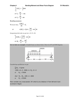 Chapter-4 Bending Moment and Shear Force Diagram S K Mondal’s
0
2
2
2
xV x
x
wL
x
x
d V wdx
wL
or V wx
wL
or V wx
Bending moment:
We know that,
x
x
d M
V
dx
2
x x
wL
or d M V dx wx dx
Integrating both side we get (at x =0, Vx =0)
0
2
2
.
2 2
xM x
x
o
x
wL
d M wx dx
wL wx
or M x
Let us take an example: A loaded beam as shown below. Draw its S.F and B.M diagram.
Considering equilibrium we get
A
B
M 0 gives
- 200 4 2 3000 4 R 8 0
R 1700NBor
A B
A
R R 200 4 3000
R 2100N
And
or
Now consider any cross-section which is at a distance 'x' from left end A and
as shown in figure
XX
Page 141 of 429
 