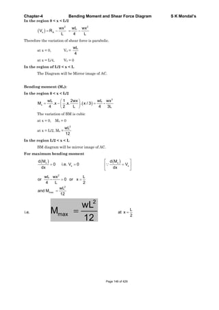 Chapter-4 Bending Moment and Shear Force Diagram S K Mondal’s
In the region 0 < x < L/2
2 2
x A
wx wL wx
V R
L 4 L
Therefore the variation of shear force is parabolic.
at x = 0, Vx =
wL
4
at x = L/4, Vx = 0
In the region of L/2 < x < L
The Diagram will be Mirror image of AC.
Bending moment (Mx):
In the region 0 < x < L/2
3
x
wL 1 2wx wL wx
M .x .x. . x / 3 -
4 2 L 4 3L
The variation of BM is cubic
at x = 0, Mx = 0
at x = L/2, Mx =
2
wL
12
In the region L/2 < x < L
BM diagram will be mirror image of AC.
For maximum bending moment
x x
x x
d M d M
0 i.e. V 0 V
dx dx
2
2
max
wL wx L
or - 0 or x
4 L 2
wL
and M
12
i.e.
2
max
wL
M
12
L
at x
2
Page 146 of 429
 