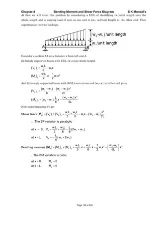 Chapter-4 Bending Moment and Shear Force Diagram S K Mondal’s
At first we will treat this problem by considering a UDL of identifying (w1)/unit length over the
whole length and a varying load of zero at one end to (w2- w1)/unit length at the other end. Then
superimpose the two loadings.
Consider a section XX at a distance x from left end A
(i) Simply supported beam with UDL (w1) over whole length
1
x 11
21
x 11
w L
V w x
2
w L 1
M .x w x
2 2
And (ii) simply supported beam with (GVL) zero at one end (w2- w1) at other end gives
2
2 1 2 1
2
3
2 1
2 12
6 2
. .
6 6
x
x
w w w w x
V
L
w w xL
M w w x
L
Now superimposing we get
Shear force
2
1 2
x x 1 2 11 2
w L w L x
V + V + w x w w
3 6 2L
xV
The SF variation is parabolic
1 2
x 1 2
x 1 2
w L w L L
at x 0, V 2w w
3 6 6
L
at x L, V w 2w
6
Bending moment
2 31 1 2 1
x x 11 2
w L w L w -w1
M M .x .x w x .x
3 6 2 6L
xM
The BM variation is cubic.
x
x
at x 0, M 0
at x L, M 0
Page 149 of 429
 