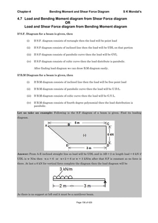 Chapter-4 Bending Moment and Shear Force Diagram S K Mondal’s
4.7 Load and Bending Moment diagram from Shear Force diagram
OR
Load and Shear Force diagram from Bending Moment diagram
If S.F. Diagram for a beam is given, then
(i) If S.F. diagram consists of rectangle then the load will be point load
(ii) If S.F diagram consists of inclined line then the load will be UDL on that portion
(iii) If S.F diagram consists of parabolic curve then the load will be GVL
(iv) If S.F diagram consists of cubic curve then the load distribute is parabolic.
After finding load diagram we can draw B.M diagram easily.
If B.M Diagram for a beam is given, then
(i) If B.M diagram consists of inclined line then the load will be free point load
(ii) If B.M diagram consists of parabolic curve then the load will be U.D.L.
(iii) If B.M diagram consists of cubic curve then the load will be G.V.L.
(iv) If B.M diagram consists of fourth degree polynomial then the load distribution is
parabolic.
Let us take an example: Following is the S.F diagram of a beam is given. Find its loading
diagram.
Answer: From A-E inclined straight line so load will be UDL and in AB = 2 m length load = 6 kN if
UDL is w N/m then w.x = 6 or w 2 = 6 or w = 3 kN/m after that S.F is constant so no force is
there. At last a 6 kN for vertical force complete the diagram then the load diagram will be
As there is no support at left end it must be a cantilever beam.
Page 156 of 429
 