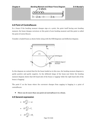 Chapter-4 Bending Moment and Shear Force Diagram S K Mondal’s
4.8 Point of Contraflexure
In a beam if the bending moment changes sign at a point, the point itself having zero bending
moment, the beam changes curvature at this point of zero bending moment and this point is called
the point of contra flexure.
Consider a loaded beam as shown below along with the B.M diagrams and deflection diagram.
In this diagram we noticed that for the beam loaded as in this case, the bending moment diagram is
partly positive and partly negative. In the deflected shape of the beam just below the bending
moment diagram shows that left hand side of the beam is ‘sagging' while the right hand side of the
beam is ‘hogging’.
The point C on the beam where the curvature changes from sagging to hogging is a point of
contraflexure.
There can be more than one point of contraflexure in a beam.
4.9 General expression
EI
4
2
d y
dx
3
3 x
d y
EI V
dx
2
2 x
d y
EI M
dx
Page 157 of 429
 