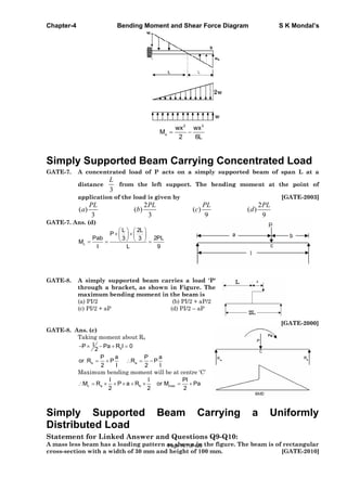 Chapter-4 Bending Moment and Shear Force Diagram S K Mondal’s
2 3
x
wx wx
M
2 6L
Simply Supported Beam Carrying Concentrated Load
GATE-7. A concentrated load of P acts on a simply supported beam of span L at a
distance
3
L
from the left support. The bending moment at the point of
application of the load is given by [GATE-2003]
2 2
( ) ( ) ( ) ( )
3 3 9 9
PL PL PL PL
a b c d
GATE-7. Ans. (d)
c
L 2L
P
Pab 2PL3 3
M
l L 9
GATE-8. A simply supported beam carries a load 'P'
through a bracket, as shown in Figure. The
maximum bending moment in the beam is
(a) PI/2 (b) PI/2 + aP/2
(c) PI/2 + aP (d) PI/2 – aP
[GATE-2000]
GATE-8. Ans. (c)
Taking moment about Ra
b
lP Pa R l 0
2
b a
P a P a
or R P R P
2 l 2 l
Maximum bending moment will be at centre ‘C’
c a b max
l l Pl
M R P a R or M Pa
2 2 2
Simply Supported Beam Carrying a Uniformly
Distributed Load
Statement for Linked Answer and Questions Q9-Q10:
A mass less beam has a loading pattern as shown in the figure. The beam is of rectangular
cross-section with a width of 30 mm and height of 100 mm. [GATE-2010]
Page 161 of 429
 