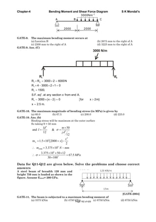 Chapter-4 Bending Moment and Shear Force Diagram S K Mondal’s
GATE-9. The maximum bending moment occurs at
(a) Location B (b) 2675 mm to the right of A
(c) 2500 mm to the right of A (d) 3225 mm to the right of A
GATE-9. Ans. (C)
R1 R2
3000 N/m
1 2
1
1
n
1
R R 3000 2 6000N
R 4 3000 2 1 0
R 1500,
S.F. eq . at any section x from end A.
R 3000 x 2 0 for x 2m}
x 2.5 m.
GATE-10. The maximum magnitude of bending stress (in MPa) is given by
(a) 60.0 (b) 67.5 (c) 200.0 (d) 225.0
GATE-10. Ans. (b)
Binding stress will be maximum at the outer surface
So taking 9 = 50 mm
3
3
2
3
x
6
2500
6
3
50
and &
12
12
m 1.5 10 [2000 ]
2
3.375 10
3.375 10 50 12
67.5
30 100
ld m
I
dl
x
x
m N mm
MPa
Data for Q11-Q12 are given below. Solve the problems and choose correct
answers
A steel beam of breadth 120 mm and
height 750 mm is loaded as shown in the
figure. Assume Esteel= 200 GPa.
[GATE-2004]
GATE-11. The beam is subjected to a maximum bending moment of
(a) 3375 kNm (b) 4750 kNm (c) 6750 kNm (d) 8750 kNmPage 162 of 429
 