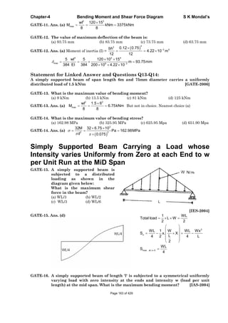 Chapter-4 Bending Moment and Shear Force Diagram S K Mondal’s
GATE-11. Ans. (a)
2 2
max
wl 120 15
M kNm 3375kNm
8 8
GATE-12. The value of maximum deflection of the beam is:
(a) 93.75 mm (b) 83.75 mm (c) 73.75 mm (d) 63.75 mm
GATE-12. Ans. (a) Moment of inertia (I) =
33
3 4
0.12 0.75bh
4.22 10 m
12 12
4 3 4
max 9 3
5 wl 5 120 10 15
m 93.75mm
384 EI 384 200 10 4.22 10
Statement for Linked Answer and Questions Q13-Q14:
A simply supported beam of span length 6m and 75mm diameter carries a uniformly
distributed load of 1.5 kN/m [GATE-2006]
GATE-13. What is the maximum value of bending moment?
(a) 9 kNm (b) 13.5 kNm (c) 81 kNm (d) 125 kNm
GATE-13. Ans. (a)
2 2
max
wl 1.5 6
M 6.75kNm
8 8
But not in choice. Nearest choice (a)
GATE-14. What is the maximum value of bending stress?
(a) 162.98 MPa (b) 325.95 MPa (c) 625.95 Mpa (d) 651.90 Mpa
GATE-14. Ans. (a)
3
3 2
32M 32 6.75 10
Pa 162.98MPa
d 0.075
Simply Supported Beam Carrying a Load whose
Intensity varies Uniformly from Zero at each End to w
per Unit Run at the MiD Span
GATE-15. A simply supported beam is
subjected to a distributed
loading as shown in the
diagram given below:
What is the maximum shear
force in the beam?
(a) WL/3 (b) WL/2
(c) WL/3 (d) WL/6
[IES-2004]
GATE-15. Ans. (d)
2
x
max at x 0
1 WL
Total load L W
2 2
WL 1 W WL Wx
S x. X
L4 2 4 L
2
WL
S
4
GATE-16. A simply supported beam of length 'l' is subjected to a symmetrical uniformly
varying load with zero intensity at the ends and intensity w (load per unit
length) at the mid span. What is the maximum bending moment? [IAS-2004]
Page 163 of 429
 
