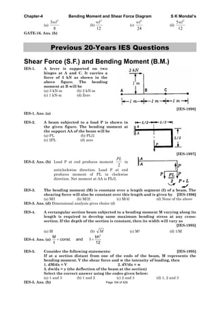 Chapter-4 Bending Moment and Shear Force Diagram S K Mondal’s
(a)
2
3
8
wl
(b)
2
12
wl
(c)
2
24
wl
(d)
2
5
12
wl
GATE-16. Ans. (b)
Previous 20-Years IES Questions
Shear Force (S.F.) and Bending Moment (B.M.)
IES-1. A lever is supported on two
hinges at A and C. It carries a
force of 3 kN as shown in the
above figure. The bending
moment at B will be
(a) 3 kN-m (b) 2 kN-m
(c) 1 kN-m (d) Zero
[IES-1998]
IES-1. Ans. (a)
IES-2. A beam subjected to a load P is shown in
the given figure. The bending moment at
the support AA of the beam will be
(a) PL (b) PL/2
(c) 2PL (d) zero
[IES-1997]
IES-2. Ans. (b) Load P at end produces moment
2
PL
in
anticlockwise direction. Load P at end
produces moment of PL in clockwise
direction. Net moment at AA is PL/2.
IES-3. The bending moment (M) is constant over a length segment (I) of a beam. The
shearing force will also be constant over this length and is given by [IES-1996]
(a) M/l (b) M/2l (c) M/4l (d) None of the above
IES-3. Ans. (d) Dimensional analysis gives choice (d)
IES-4. A rectangular section beam subjected to a bending moment M varying along its
length is required to develop same maximum bending stress at any cross-
section. If the depth of the section is constant, then its width will vary as
[IES-1995]
(a) M (b) M (c) M2 (d) 1/M
IES-4. Ans. (a)
3
M bh
const. and I
I 12
IES-5. Consider the following statements: [IES-1995]
If at a section distant from one of the ends of the beam, M represents the
bending moment. V the shear force and w the intensity of loading, then
1. dM/dx = V 2. dV/dx = w
3. dw/dx = y (the deflection of the beam at the section)
Select the correct answer using the codes given below:
(a) 1 and 3 (b) 1 and 2 (c) 2 and 3 (d) 1, 2 and 3
IES-5. Ans. (b) Page 164 of 429
 