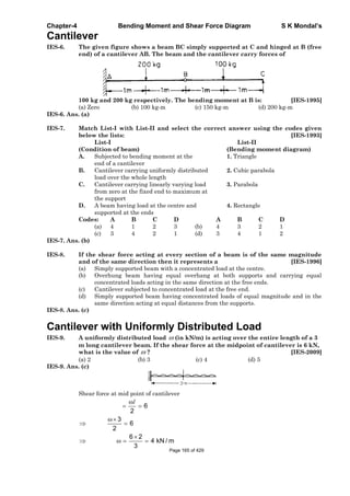 Chapter-4 Bending Moment and Shear Force Diagram S K Mondal’s
Cantilever
IES-6. The given figure shows a beam BC simply supported at C and hinged at B (free
end) of a cantilever AB. The beam and the cantilever carry forces of
100 kg and 200 kg respectively. The bending moment at B is: [IES-1995]
(a) Zero (b) 100 kg-m (c) 150 kg-m (d) 200 kg-m
IES-6. Ans. (a)
IES-7. Match List-I with List-II and select the correct answer using the codes given
below the lists: [IES-1993]
List-I List-II
(Condition of beam) (Bending moment diagram)
A. Subjected to bending moment at the 1. Triangle
end of a cantilever
B. Cantilever carrying uniformly distributed 2. Cubic parabola
load over the whole length
C. Cantilever carrying linearly varying load 3. Parabola
from zero at the fixed end to maximum at
the support
D. A beam having load at the centre and 4. Rectangle
supported at the ends
Codes: A B C D A B C D
(a) 4 1 2 3 (b) 4 3 2 1
(c) 3 4 2 1 (d) 3 4 1 2
IES-7. Ans. (b)
IES-8. If the shear force acting at every section of a beam is of the same magnitude
and of the same direction then it represents a [IES-1996]
(a) Simply supported beam with a concentrated load at the centre.
(b) Overhung beam having equal overhang at both supports and carrying equal
concentrated loads acting in the same direction at the free ends.
(c) Cantilever subjected to concentrated load at the free end.
(d) Simply supported beam having concentrated loads of equal magnitude and in the
same direction acting at equal distances from the supports.
IES-8. Ans. (c)
Cantilever with Uniformly Distributed Load
IES-9. A uniformly distributed load (in kN/m) is acting over the entire length of a 3
m long cantilever beam. If the shear force at the midpoint of cantilever is 6 kN,
what is the value of ? [IES-2009]
(a) 2 (b) 3 (c) 4 (d) 5
IES-9. Ans. (c)
Shear force at mid point of cantilever
6
2
3
6
2
6 2
4 kN / m
3
l
Page 165 of 429
 