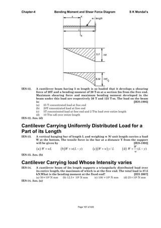 Chapter-4 Bending Moment and Shear Force Diagram S K Mondal’s
IES-12. A cantilever beam having 5 m length is so loaded that it develops a shearing
force of 20T and a bending moment of 20 T-m at a section 2m from the free end.
Maximum shearing force and maximum bending moment developed in the
beam under this load are respectively 50 T and 125 T-m. The load on the beam
is: [IES-1995]
(a) 25 T concentrated load at free end
(b) 20T concentrated load at free end
(c) 5T concentrated load at free end and 2 T/m load over entire length
(d) 10 T/m udl over entire length
IES-12. Ans. (d)
Cantilever Carrying Uniformly Distributed Load for a
Part of its Length
IES-13. A vertical hanging bar of length L and weighing w N/ unit length carries a load
W at the bottom. The tensile force in the bar at a distance Y from the support
will be given by [IES-1992]
a b ( ) c / d ( )
W
W wL W w L y W w y L W L y
w
IES-13. Ans. (b)
Cantilever Carrying load Whose Intensity varies
IES-14. A cantilever beam of 2m length supports a triangularly distributed load over
its entire length, the maximum of which is at the free end. The total load is 37.5
kN.What is the bending moment at the fixed end? [IES 2007]
(a) 50 106 N mm (b) 12.5 106 N mm (c) 100 106 N mm (d) 25 106 N mm
IES-14. Ans. (a)
Page 167 of 429
 