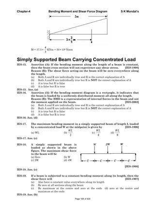 Chapter-4 Bending Moment and Shear Force Diagram S K Mondal’s
M = 37.5
3
4
KNm = 50 106 Nmm
Simply Supported Beam Carrying Concentrated Load
IES-15. Assertion (A): If the bending moment along the length of a beam is constant,
then the beam cross section will not experience any shear stress. [IES-1998]
Reason (R): The shear force acting on the beam will be zero everywhere along
the length.
(a) Both A and R are individually true and R is the correct explanation of A
(b) Both A and R are individually true but R is NOT the correct explanation of A
(c) A is true but R is false
(d) A is false but R is true
IES-15. Ans. (a)
IES-16. Assertion (A): If the bending moment diagram is a rectangle, it indicates that
the beam is loaded by a uniformly distributed moment all along the length.
Reason (R): The BMD is a representation of internal forces in the beam and not
the moment applied on the beam. [IES-2002]
(a) Both A and R are individually true and R is the correct explanation of A
(b) Both A and R are individually true but R is NOT the correct explanation of A
(c) A is true but R is false
(d) A is false but R is true
IES-16. Ans. (d)
IES-17. The maximum bending moment in a simply supported beam of length L loaded
by a concentrated load W at the midpoint is given by [IES-1996]
(a) WL (b)
2
WL
(c)
4
WL
(d)
8
WL
IES-17. Ans. (c)
IES-18. A simply supported beam is
loaded as shown in the above
figure. The maximum shear force
in the beam will be
(a) Zero (b) W
(c) 2W (d) 4W
[IES-1998]
IES-18. Ans. (c)
IES-19. If a beam is subjected to a constant bending moment along its length, then the
shear force will [IES-1997]
(a) Also have a constant value everywhere along its length
(b) Be zero at all sections along the beam
(c) Be maximum at the centre and zero at the ends (d) zero at the centre and
maximum at the ends
IES-19. Ans. (b)
Page 168 of 429
 