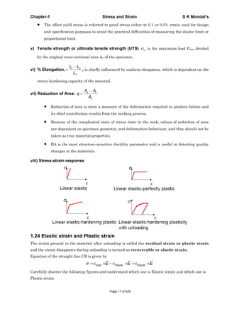 Chapter-1 Stress and Strain S K Mondal’s
The offset yield stress is referred to proof stress either at 0.1 or 0.5% strain used for design
and specification purposes to avoid the practical difficulties of measuring the elastic limit or
proportional limit.
v) Tensile strength or ultimate tensile strength (UTS) u is the maximum load Pmax divided
by the original cross-sectional area Ao of the specimen.
vi) % Elongation, f o
o
L L
L
, is chiefly influenced by uniform elongation, which is dependent on the
strain-hardening capacity of the material.
vii) Reduction of Area: o f
o
A A
q
A
Reduction of area is more a measure of the deformation required to produce failure and
its chief contribution results from the necking process.
Because of the complicated state of stress state in the neck, values of reduction of area
are dependent on specimen geometry, and deformation behaviour, and they should not be
taken as true material properties.
RA is the most structure-sensitive ductility parameter and is useful in detecting quality
changes in the materials.
viii) Stress-strain response
1.24 Elastic strain and Plastic strain
The strain present in the material after unloading is called the residual strain or plastic strain
and the strain disappears during unloading is termed as recoverable or elastic strain.
Equation of the straight line CB is given by
total Plastic ElasticE E E
Carefully observe the following figures and understand which one is Elastic strain and which one is
Plastic strain
Page 17 of 429
 