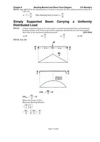Chapter-4 Bending Moment and Shear Force Diagram S K Mondal’s
IES-27. Ans. (d) If F be the shearing force at section x (at point A), then taking moments about B, F
x 2L = Pc
Thus shearing force in zone x
2 2
Pc Pc
or F
L L
Simply Supported Beam Carrying a Uniformly
Distributed Load
IES-28. A freely supported beam at its ends carries a central concentrated load, and maximum
bending moment is M. If the same load be uniformly distributed over the beam length,
then what is the maximum bending moment? [IES-2009]
(a) M (b)
2
M
(c)
3
M
(d) 2M
IES-28. Ans. (b)
Max
WL
B.M M
4
Where the Load is U.D.L.
Maximum Bending Moment
2
W L
L 8
WL 1 WL M
8 2 4 2
Page 171 of 429
 