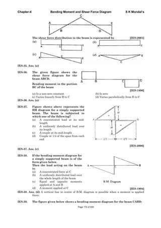 Chapter-4 Bending Moment and Shear Force Diagram S K Mondal’s
The shear force distribution in the beam is represented by [IES-2001]
IES-35. Ans. (a)
IES-36. The given figure shows the
shear force diagram for the
beam ABCD.
Bending moment in the portion
BC of the beam
[IES-1996]
(a) Is a non-zero constant (b) Is zero
(c) Varies linearly from B to C (d) Varies parabolically from B to C
IES-36. Ans. (a)
IES-37. Figure shown above represents the
BM diagram for a simply supported
beam. The beam is subjected to
which one of the following?
(a) A concentrated load at its mid-
length
(b) A uniformly distributed load over
its length
(c) A couple at its mid-length
(d) Couple at 1/4 of the span from each
end
[IES-2006]
IES-37. Ans. (c)
IES-38. If the bending moment diagram for
a simply supported beam is of the
form given below.
Then the load acting on the beam
is:
(a) A concentrated force at C
(b) A uniformly distributed load over
the whole length of the beam
(c) Equal and opposite moments
applied at A and B
(d) A moment applied at C [IES-1994]
IES-38. Ans. (d) A vertical line in centre of B.M. diagram is possible when a moment is applied
there.
IES-39. The figure given below shows a bending moment diagram for the beam CABD:
Page 174 of 429
 