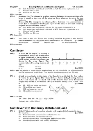 Chapter-4 Bending Moment and Shear Force Diagram S K Mondal’s
(b) Both A and R are individually true but R is NOT the correct explanation of A
(c) A is true but R is false
(d) A is false but R is true
IAS-1. Ans. (a)
IAS-2. Assertion (A): The change in bending moment between two cross-sections of a
beam is equal to the area of the shearing force diagram between the two
sections. [IAS-1998]
Reason (R): The change in the shearing force between two cross-sections of
beam due to distributed loading is equal to the area of the load intensity
diagram between the two sections.
(a) Both A and R are individually true and R is the correct explanation of A
(b) Both A and R are individually true but R is NOT the correct explanation of A
(c) A is true but R is false
(d) A is false but R is true
IAS-2. Ans. (b)
IAS-3. The ratio of the area under the bending moment diagram to the flexural
rigidity between any two points along a beam gives the change in [IAS-1998]
(a) Deflection (b) Slope (c) Shear force (d) Bending moment
IAS-3. Ans. (b)
Cantilever
IAS-4. A beam AB of length 2 L having a
concentrated load P at its mid-span
is hinge supported at its two ends A
and B on two identical cantilevers as
shown in the given figure. The
correct value of bending moment at
A is
(a) Zero (b) PLl2
(c) PL (d) 2 PL [IAS-1995]
IAS-4. Ans. (a) Because of hinge support between beam AB and cantilevers, the bending moment
can't be transmitted to cantilever. Thus bending moment at points A and B is zero.
IAS-5. A load perpendicular to the plane of the handle is applied at the free end as
shown in the given figure. The values of Shear Forces (S.F.), Bending Moment
(B.M.) and torque at the fixed end of the handle have been determined
respectively as 400 N, 340 Nm and 100 by a student. Among these values, those
of [IAS-1999]
(a) S.F., B.M. and torque are correct
(b) S.F. and B.M. are correct
(c) B.M. and torque are correct
(d) S.F. and torque are correct
IAS-5. Ans. (d)
S.F 400N and BM 400 0.4 0.2 240Nm
Torque 400 0.25 100Nm
Cantilever with Uniformly Distributed Load
IAS-6. If the SF diagram for a beam is a triangle with length of the beam as its base,
the beam is: [IAS-2007]
(a) A cantilever with a concentrated load at its free end
(b) A cantilever with udl over its whole span
(c) Simply supported with a concentrated load at its mid-point
(d) Simply supported with a udl over its whole span
Page 176 of 429
 
