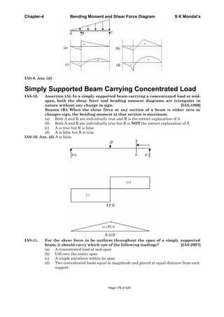 Chapter-4 Bending Moment and Shear Force Diagram S K Mondal’s
IAS-9. Ans. (d)
Simply Supported Beam Carrying Concentrated Load
IAS-10. Assertion (A): In a simply supported beam carrying a concentrated load at mid-
span, both the shear force and bending moment diagrams are triangular in
nature without any change in sign. [IAS-1999]
Reason (R): When the shear force at any section of a beam is either zero or
changes sign, the bending moment at that section is maximum.
(a) Both A and R are individually true and R is the correct explanation of A
(b) Both A and R are individually true but R is NOT the correct explanation of A
(c) A is true but R is false
(d) A is false but R is true
IAS-10. Ans. (d) A is false.
IAS-11. For the shear force to be uniform throughout the span of a simply supported
beam, it should carry which one of the following loadings? [IAS-2007]
(a) A concentrated load at mid-span
(b) Udl over the entire span
(c) A couple anywhere within its span
(d) Two concentrated loads equal in magnitude and placed at equal distance from each
support
Page 178 of 429
 