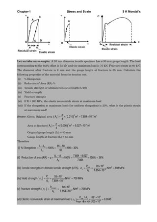 Chapter-1 Stress and Strain S K Mondal’s
Let us take an example: A 10 mm diameter tensile specimen has a 50 mm gauge length. The load
corresponding to the 0.2% offset is 55 kN and the maximum load is 70 kN. Fracture occurs at 60 kN.
The diameter after fracture is 8 mm and the gauge length at fracture is 65 mm. Calculate the
following properties of the material from the tension test.
(i) % Elongation
(ii) Reduction of Area (RA) %
(iii) Tensile strength or ultimate tensile strength (UTS)
(iv) Yield strength
(v) Fracture strength
(vi) If E = 200 GPa, the elastic recoverable strain at maximum load
(vii) If the elongation at maximum load (the uniform elongation) is 20%, what is the plastic strain
at maximum load?
Answer: Given, Original area
2 2 5 2
0 0.010 m 7.854 10 m
4
A
Area at fracture
2 2 5 2
0.008 m 5.027 10 m
4
fA
Original gauge length (L0) = 50 mm
Gauge length at fracture (L) = 65 mm
Therefore
(i) % Elongation 0
0
65 50
100% 100 30%
50
L L
L
(ii) Reduction of area (RA) = q 0
0
7.854 5.027
100% 100% 36%
7.854
fA A
A
(iii) Tensile strength or Ultimate tensile strength (UTS),
3
2
5
70 10
N/m 891MPa
7.854 10
max
u
o
P
A
(iv) Yield strength
3
2
5
55 10
N/m 700 MPa
7.854 10
y
y
o
P
A
(v) Fracture strength
3
2
5
60 10
N/m 764MPa
7.854 10
Fracture
F
o
P
A
(vi) Elastic recoverable strain at maximum load
6
max
9
/ 891 10
0.0045
200 10
o
E
P A
EPage 18 of 429
 