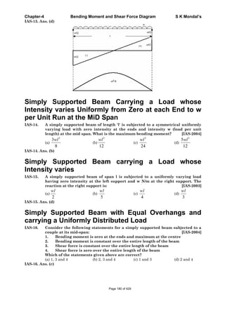 Chapter-4 Bending Moment and Shear Force Diagram S K Mondal’s
IAS-13. Ans. (d)
Simply Supported Beam Carrying a Load whose
Intensity varies Uniformly from Zero at each End to w
per Unit Run at the MiD Span
IAS-14. A simply supported beam of length 'l' is subjected to a symmetrical uniformly
varying load with zero intensity at the ends and intensity w (load per unit
length) at the mid span. What is the maximum bending moment? [IAS-2004]
(a)
2
3
8
wl
(b)
2
12
wl
(c)
2
24
wl
(d)
2
5
12
wl
IAS-14. Ans. (b)
Simply Supported Beam carrying a Load whose
Intensity varies
IAS-15. A simply supported beam of span l is subjected to a uniformly varying load
having zero intensity at the left support and w N/m at the right support. The
reaction at the right support is: [IAS-2003]
(a)
2
wl
(b)
5
wl
(c)
4
wl
(d)
3
wl
IAS-15. Ans. (d)
Simply Supported Beam with Equal Overhangs and
carrying a Uniformly Distributed Load
IAS-16. Consider the following statements for a simply supported beam subjected to a
couple at its mid-span: [IAS-2004]
1. Bending moment is zero at the ends and maximum at the centre
2. Bending moment is constant over the entire length of the beam
3. Shear force is constant over the entire length of the beam
4. Shear force is zero over the entire length of the beam
Which of the statements given above are correct?
(a) 1, 3 and 4 (b) 2, 3 and 4 (c) 1 and 3 (d) 2 and 4
IAS-16. Ans. (c)
Page 180 of 429
 